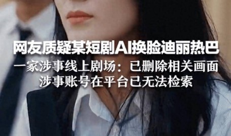 平台回应短剧疑AI换脸迪丽热巴目前已删除涉及画面_换脸ai区al迪丽热巴杨颖